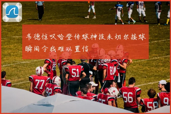 韦德惊叹哈登传球神技米切尔接球瞬间令我难以置信