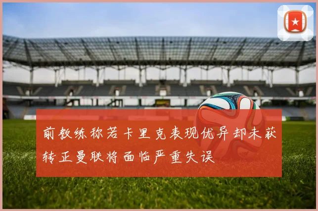 前教练称若卡里克表现优异却未获转正曼联将面临严重失误