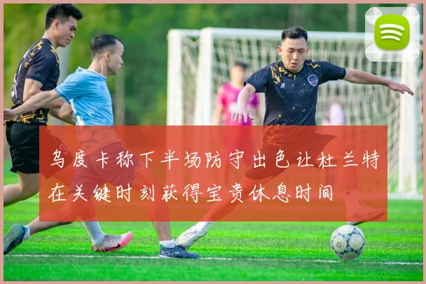 乌度卡称下半场防守出色让杜兰特在关键时刻获得宝贵休息时间