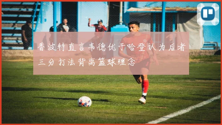 香波特直言韦德优于哈登认为后者三分打法背离篮球理念