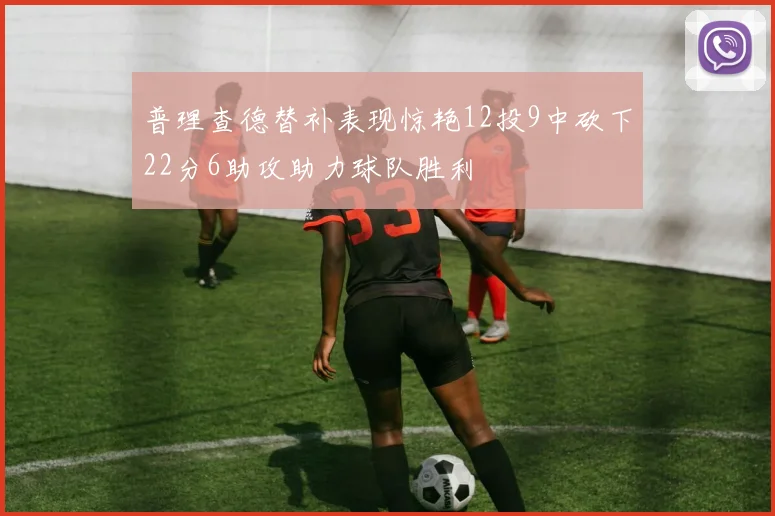 普理查德替补表现惊艳12投9中砍下22分6助攻助力球队胜利