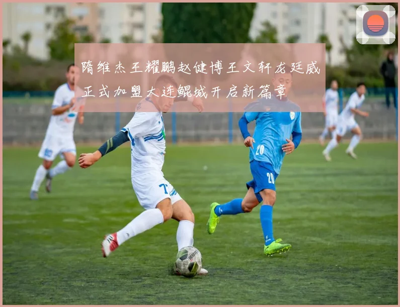 隋维杰王耀鹏赵健博王文轩龙廷威正式加盟大连鲲城开启新篇章
