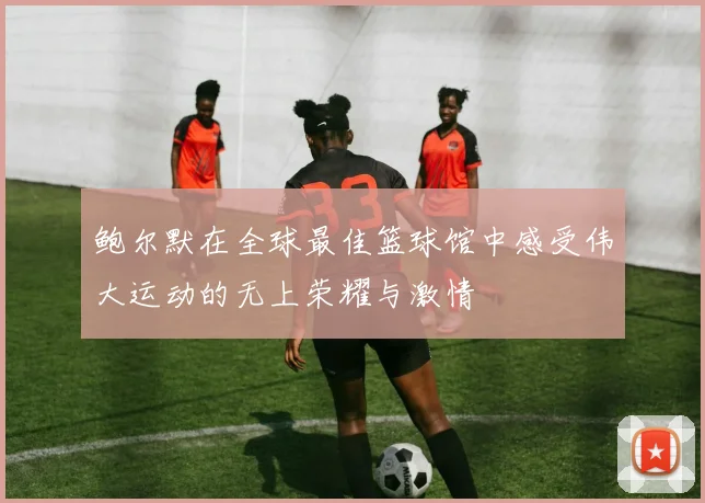 鲍尔默在全球最佳篮球馆中感受伟大运动的无上荣耀与激情